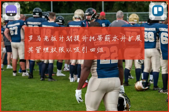 罗马老板计划提升托蒂薪水并扩展其管理权限以吸引回归