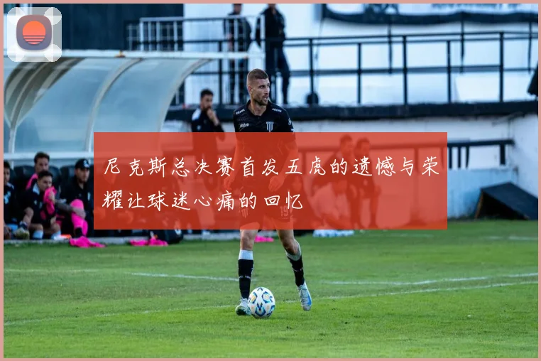 尼克斯总决赛首发五虎的遗憾与荣耀让球迷心痛的回忆