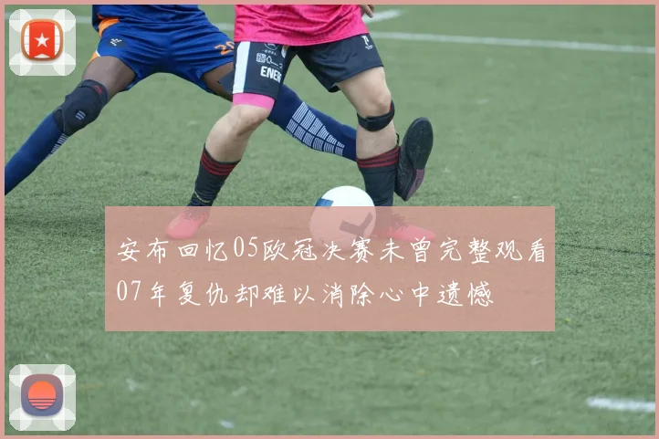安布回忆05欧冠决赛未曾完整观看07年复仇却难以消除心中遗憾