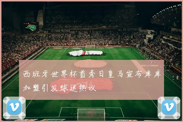 西班牙世界杯首秀日皇马宣布库库加盟引发球迷热议