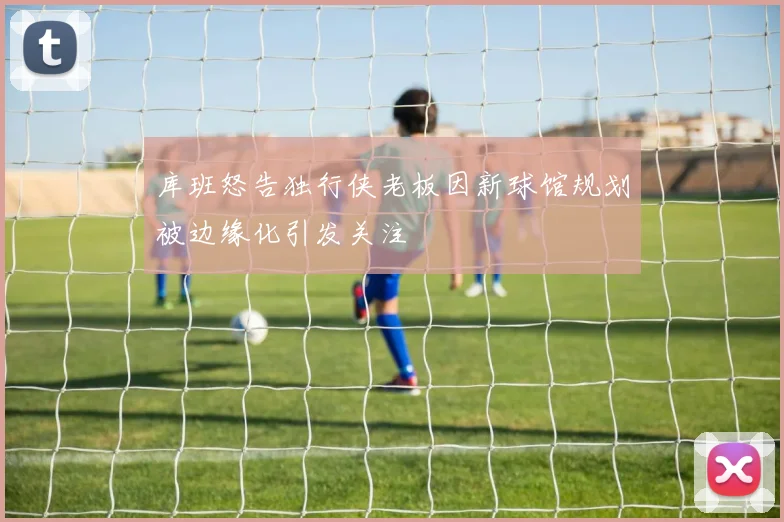 库班怒告独行侠老板因新球馆规划被边缘化引发关注