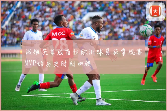 诺维茨基成首位欧洲球员获常规赛MVP的历史时刻回顾