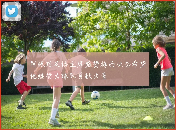 阿根廷足协主席盛赞梅西状态希望他继续为球队贡献力量