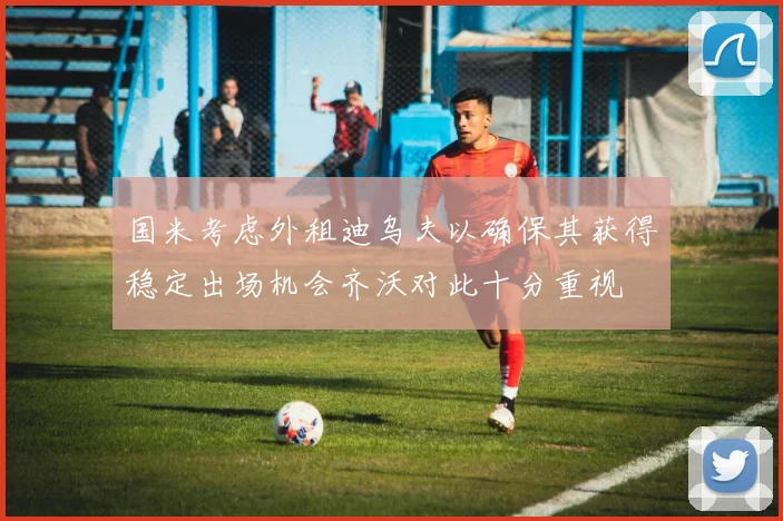 国米考虑外租迪乌夫以确保其获得稳定出场机会齐沃对此十分重视