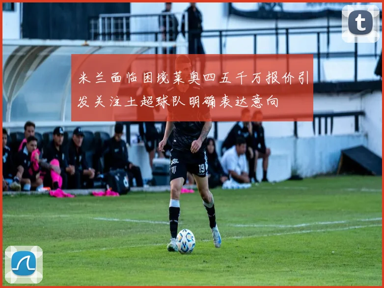 米兰面临困境莱奥四五千万报价引发关注土超球队明确表达意向