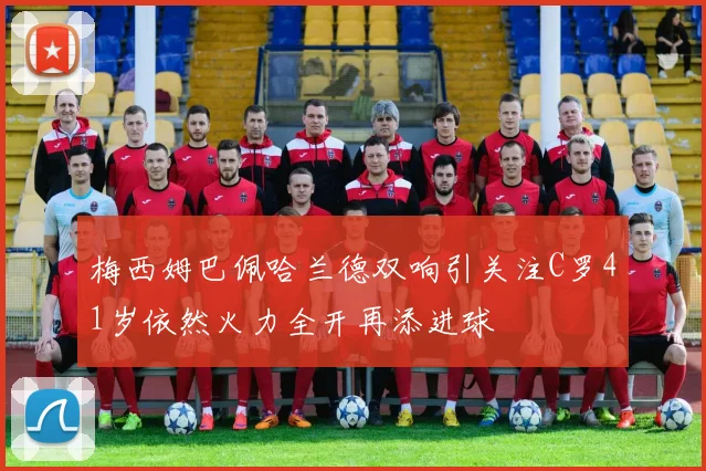 梅西姆巴佩哈兰德双响引关注C罗41岁依然火力全开再添进球