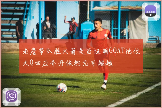 老詹带队胜火箭是否证明GOAT地位大Q回应乔丹依然无可超越