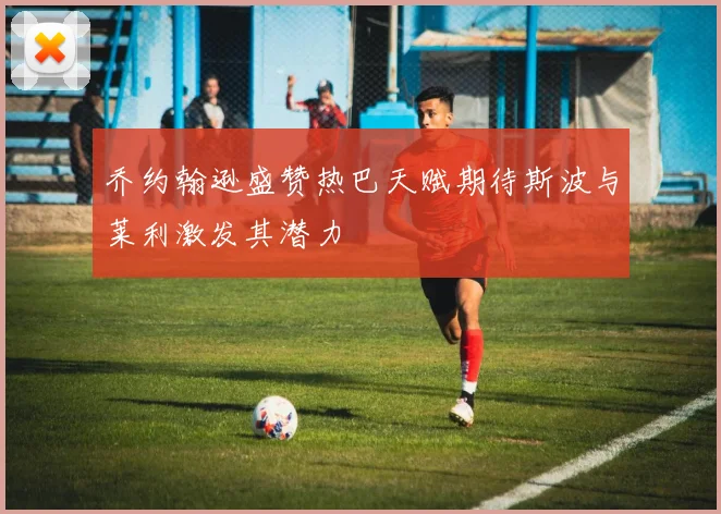 乔约翰逊盛赞热巴天赋期待斯波与莱利激发其潜力