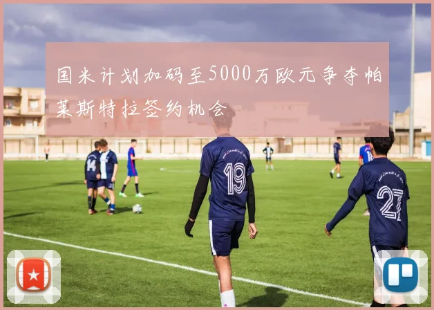 国米计划加码至5000万欧元争夺帕莱斯特拉签约机会