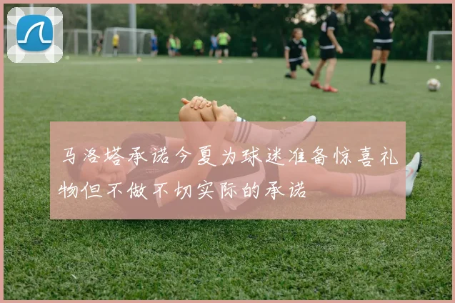 马洛塔承诺今夏为球迷准备惊喜礼物但不做不切实际的承诺