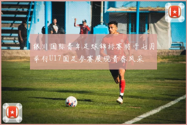 银川国际青年足球锦标赛将于七月举行U17国足参赛展现青春风采