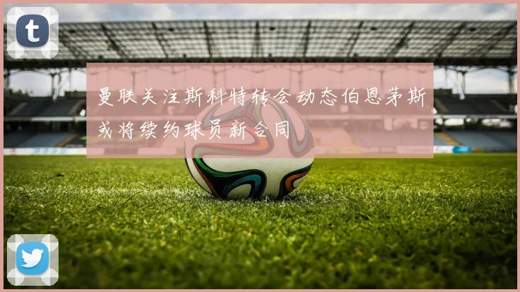 曼联关注斯科特转会动态伯恩茅斯或将续约球员新合同