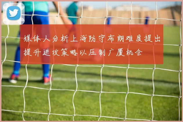 媒体人分析上海防守布朗难度提出提升进攻策略以压制广厦机会