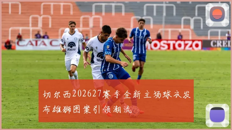 切尔西202627赛季全新主场球衣发布雄狮图案引领潮流