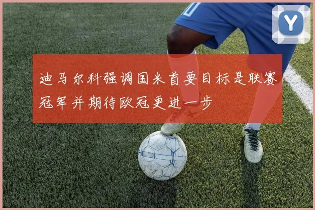 迪马尔科强调国米首要目标是联赛冠军并期待欧冠更进一步