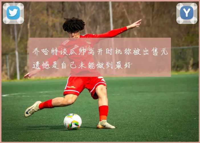 乔哈特谈瓜帅离开时机称被出售无遗憾是自己未能做到最好