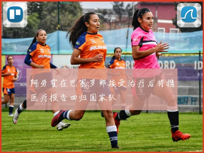 阿劳霍在巴塞罗那接受治疗后将携医疗报告回归国家队